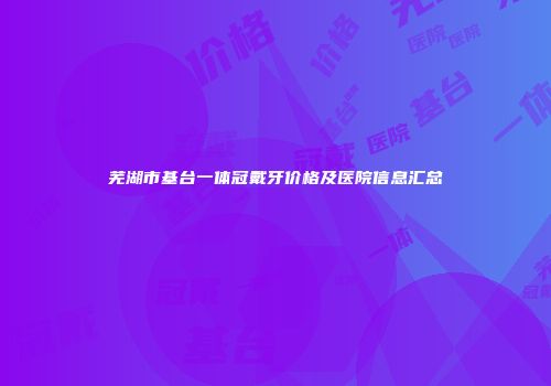 芜湖市基台一体冠戴牙价格及医院信息汇总