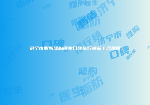 济宁市脂肪隆胸医生口碑排行榜前十名揭晓