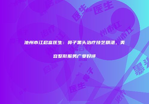 池州市江启富医生：鼻子黑头治疗技艺精湛，美容整形服务广受好评