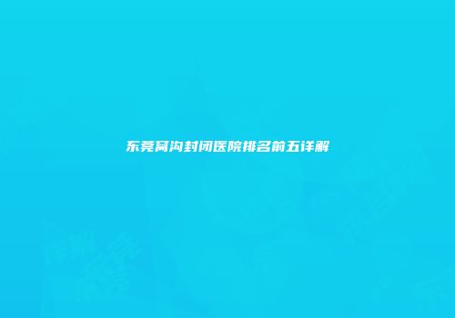 东莞窝沟封闭医院排名前五详解