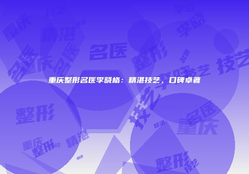 重庆整形名医李晓格：精湛技艺，口碑卓著