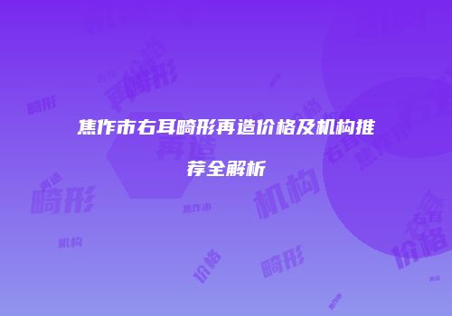 焦作市右耳畸形再造价格及机构推荐全解析