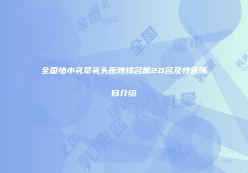 全国缩小乳晕乳头医院排名前20名及特色项目介绍