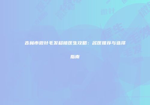 吉林市微针毛发移植医生攻略：名医推荐与选择指南