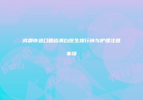 成都市进口皓齿美白医生排行榜与护理注意事项