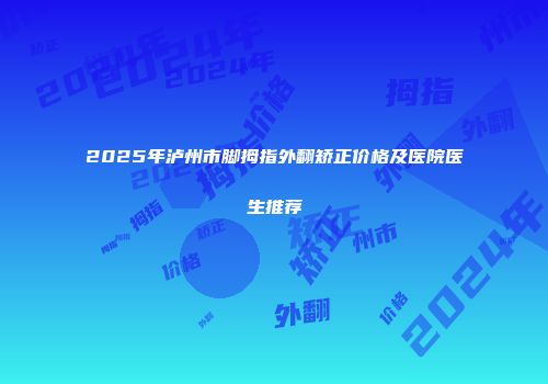 2025年泸州市脚拇指外翻矫正价格及医院医生推荐