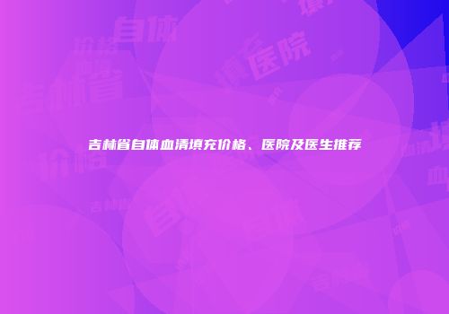 吉林省自体血清填充价格、医院及医生推荐