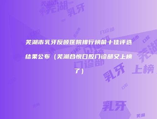芜湖市乳牙反颌医院排行榜前十佳评选结果公布（芜湖合悦口腔门诊部又上榜了）