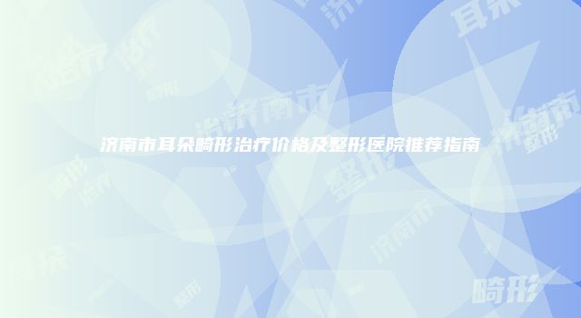 济南市耳朵畸形治疗价格及整形医院推荐指南