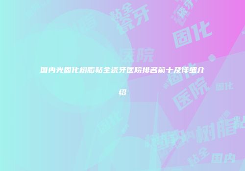 国内光固化树脂粘全瓷牙医院排名前十及详细介绍
