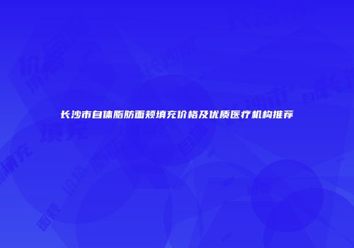 长沙市自体脂肪面颊填充价格及优质医疗机构推荐
