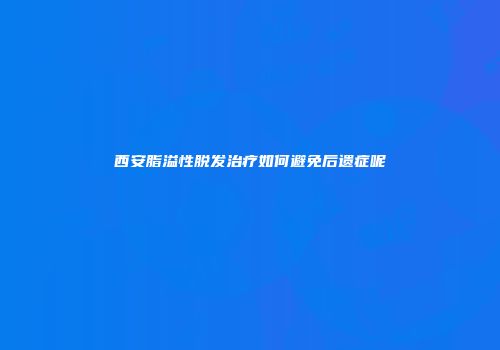 西安脂溢性脱发治疗如何避免后遗症呢