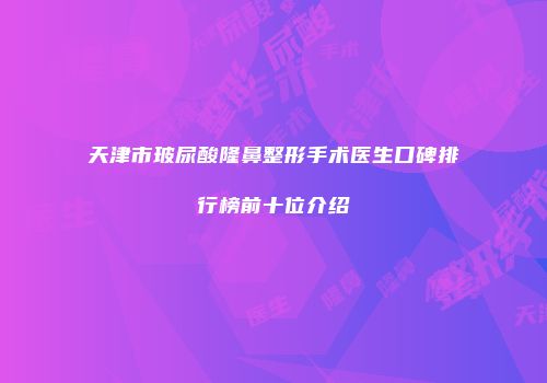 天津市玻尿酸隆鼻整形手术医生口碑排行榜前十位介绍