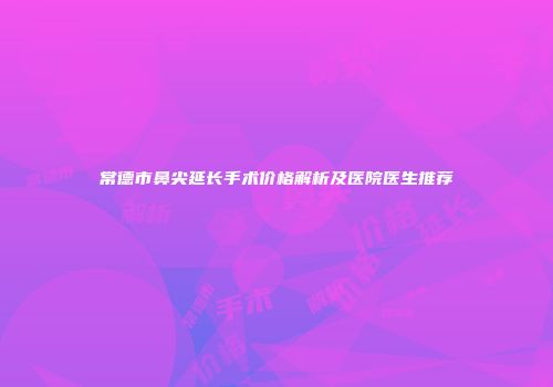 常德市鼻尖延长手术价格解析及医院医生推荐