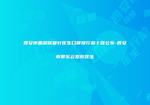 西安市面部除皱针医生口碑排行前十强公布-西安市郭东云整形医生