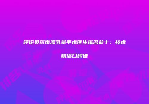呼伦贝尔市漂乳晕手术医生排名前十：技术精湛口碑佳