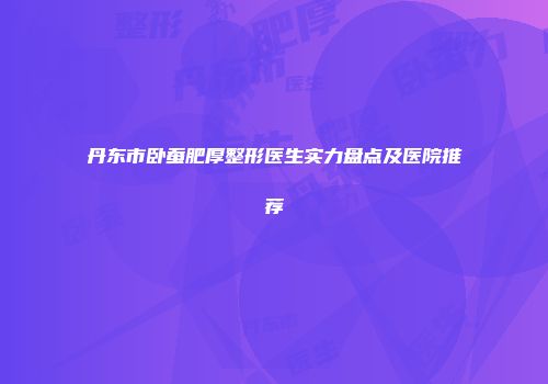 丹东市卧蚕肥厚整形医生实力盘点及医院推荐