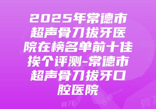 2025年常德市超声骨刀拔牙医院在榜名单前十佳挨个评测-常德市超声骨刀拔牙口腔医院