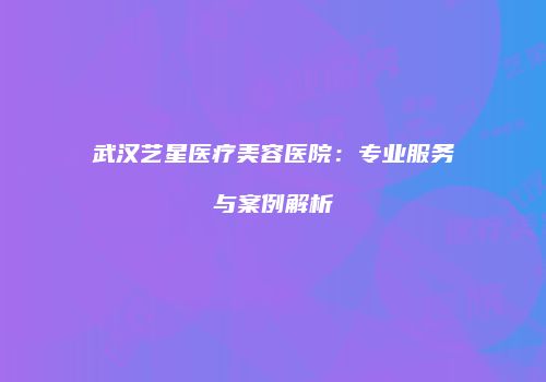 武汉艺星医疗美容医院:专业服务与案例解析