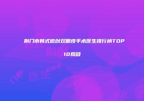 荆门市韩式微创双眼皮手术医生排行榜TOP10揭晓
