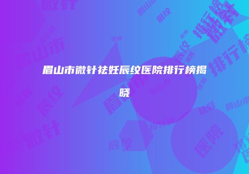眉山市微针祛妊辰纹医院排行榜揭晓