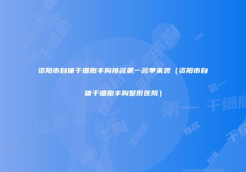 资阳市自体干细胞丰胸排名第一名单来袭(资阳市自体干细胞丰胸整形医院)