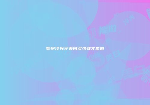 鄂州冷光牙美白多少钱才能做