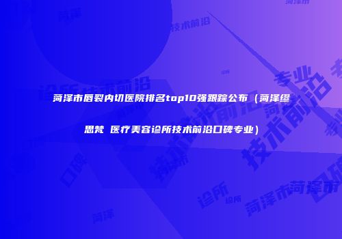 菏泽市唇裂内切医院排名top10强跟踪公布(菏泽缪思梵晞医疗美容诊所技术前沿口碑专业)