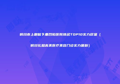 铜川市上眼睑下垂凹陷医院排名TOP10实力尽显(铜川礼知高美医疗美容门诊实力圈粉)