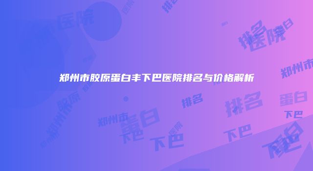 郑州市胶原蛋白丰下巴医院排名与价格解析