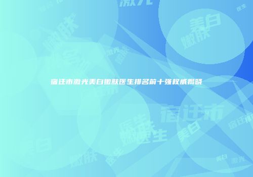 宿迁市激光美白嫩肤医生排名前十强权威揭晓