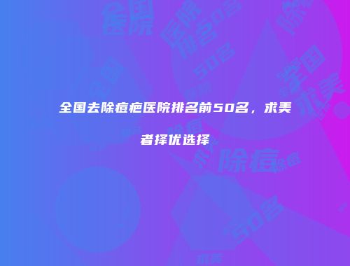 全国去除痘疤医院排名前50名,求美者择优选择
