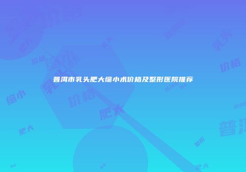 普洱市乳头肥大缩小术价格及整形医院推荐
