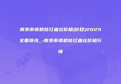 南京市皮秒祛红血丝价格(价目)2025全面曝光_-南京市皮秒祛红血丝价格行情