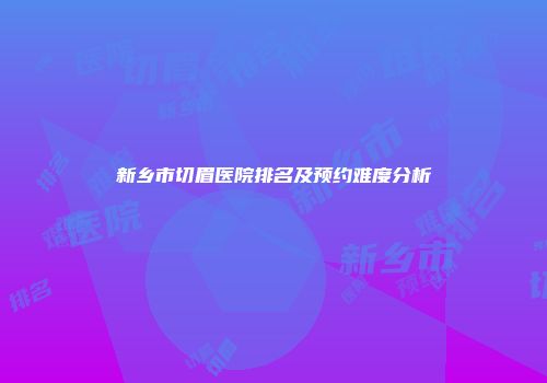 新乡市切眉医院排名及预约难度分析