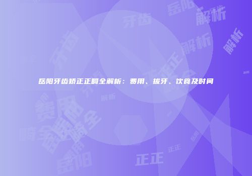 岳阳牙齿矫正正畸全解析:费用、拔牙、饮食及时间