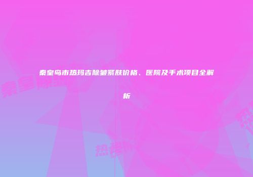 秦皇岛市热玛吉除皱紧肤价格、医院及手术项目全解析