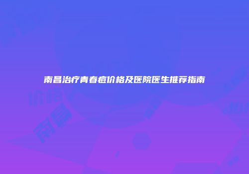 南昌治疗青春痘价格及医院医生推荐指南
