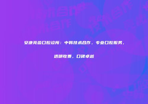 安康亮齿口腔诊所：中韩技术合作，专业口腔服务，透明收费，口碑卓越