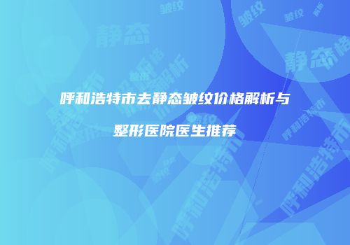 呼和浩特市去静态皱纹价格解析与整形医院医生推荐