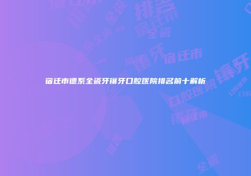 宿迁市德系全瓷牙镶牙口腔医院排名前十解析
