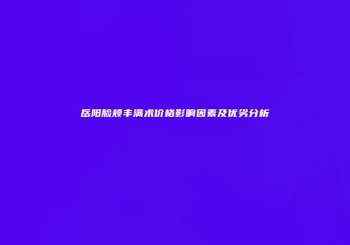 岳阳脸颊丰满术价格影响因素及优劣分析
