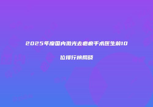 2025年度国内激光去疤痕手术医生前10位排行榜揭晓