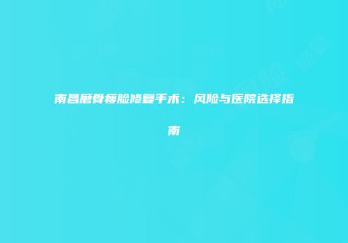 南昌磨骨瘦脸修复手术：风险与医院选择指南