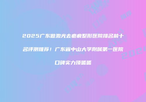 2025广东做激光去疤痕整形医院排名前十名评测推荐！广东省中山大学附属第一医院口碑实力顶呱呱