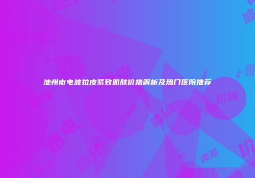 池州市电波拉皮紧致肌肤价格解析及热门医院推荐