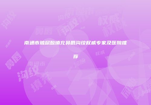 南通市玻尿酸填充鼻唇沟纹权威专家及医院推荐