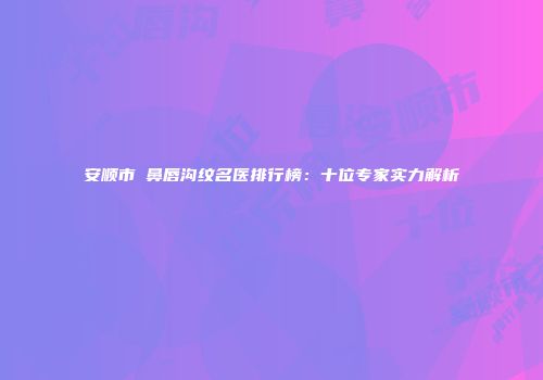 安顺市袪鼻唇沟纹名医排行榜：十位专家实力解析