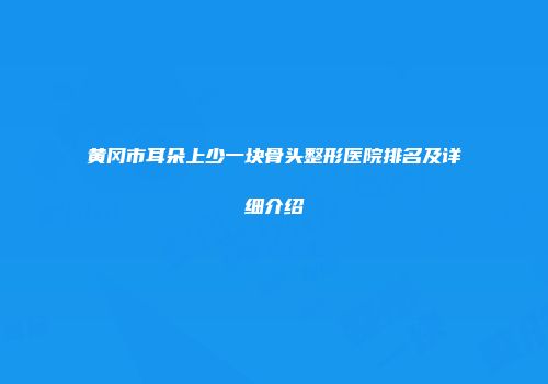 黄冈市耳朵上少一块骨头整形医院排名及详细介绍