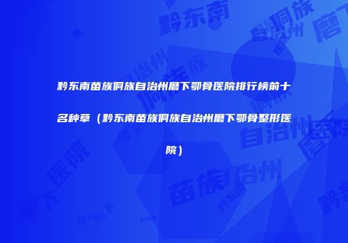 黔东南苗族侗族自治州磨下鄂骨医院排行榜前十名种草（黔东南苗族侗族自治州磨下鄂骨整形医院）